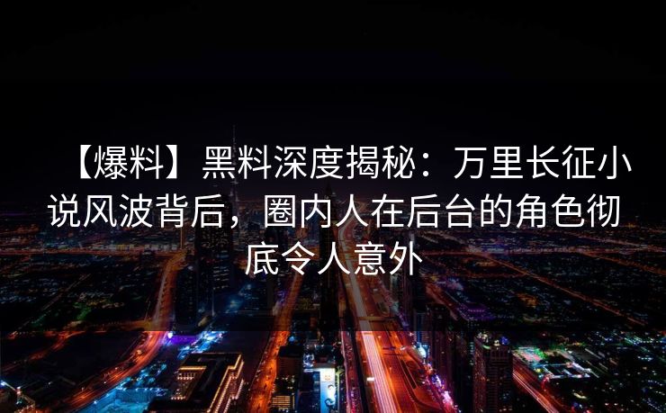 【爆料】黑料深度揭秘:万里长征小说风波背后,圈内人在后台的角色彻底令人意外