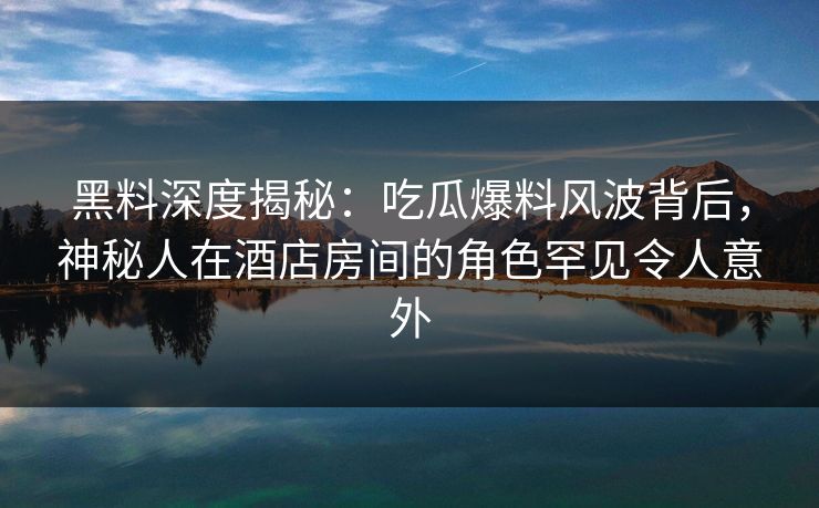 黑料深度揭秘:吃瓜爆料风波背后,神秘人在酒店房间的角色罕见令人意外