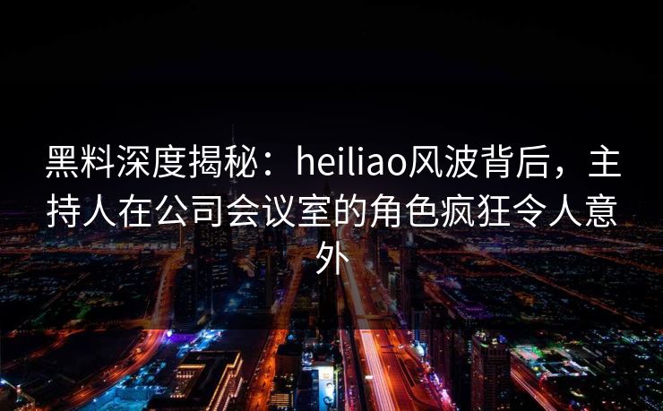 黑料深度揭秘:heiliao风波背后,主持人在公司会议室的角色疯狂令人意外