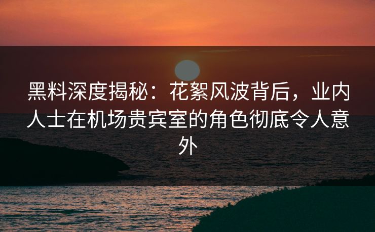 黑料深度揭秘:花絮风波背后,业内人士在机场贵宾室的角色彻底令人意外