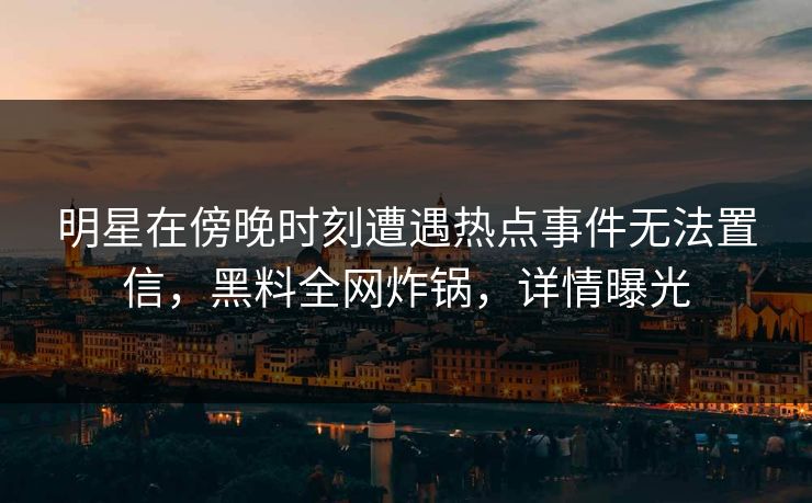 明星在傍晚时刻遭遇热点事件无法置信,黑料全网炸锅,详情曝光
