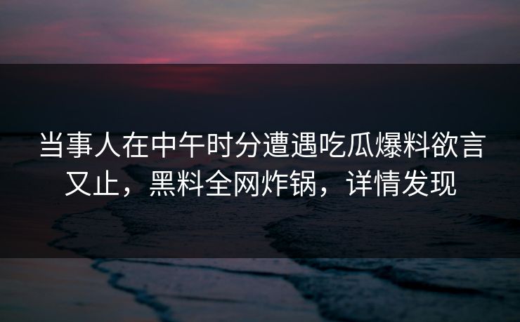 当事人在中午时分遭遇吃瓜爆料欲言又止,黑料全网炸锅,详情发现 当事人在中午时分遭遇吃瓜爆料欲言又止,黑料全网炸锅,详情发现
