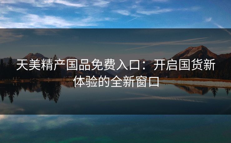 天美精产国品免费入口:开启国货新体验的全新窗口