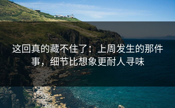 这回真的藏不住了：上周发生的那件事，细节比想象更耐人寻味
