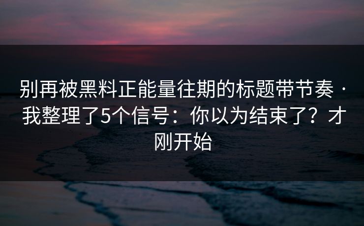 别再被黑料正能量往期的标题带节奏 · 我整理了5个信号：你以为结束了？才刚开始
