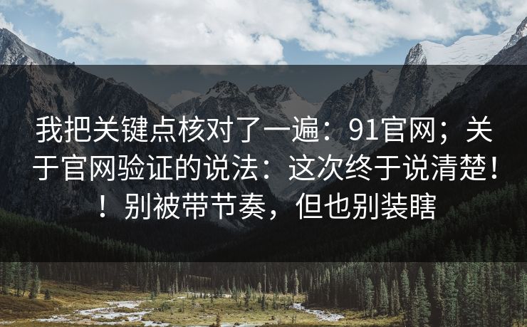 我把关键点核对了一遍：91官网；关于官网验证的说法：这次终于说清楚！！别被带节奏，但也别装瞎
