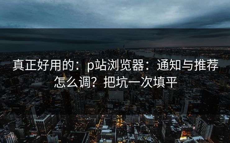 真正好用的：p站浏览器：通知与推荐怎么调？把坑一次填平