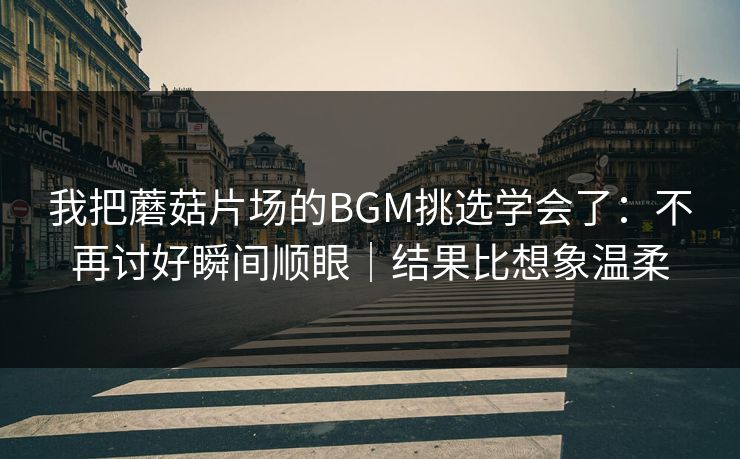 我把蘑菇片场的BGM挑选学会了：不再讨好瞬间顺眼｜结果比想象温柔