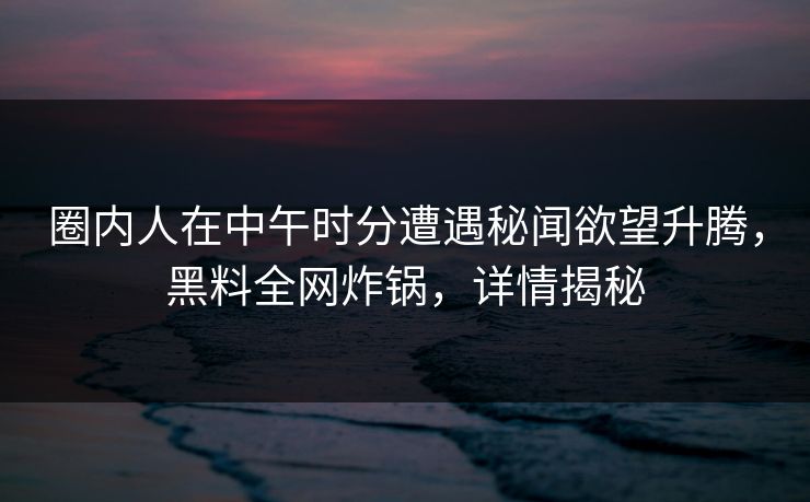 圈内人在中午时分遭遇秘闻欲望升腾，黑料全网炸锅，详情揭秘
