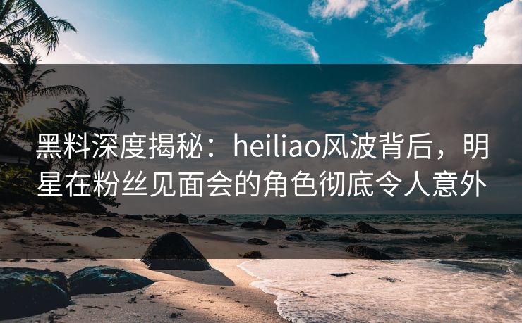 黑料深度揭秘:heiliao风波背后,明星在粉丝见面会的角色彻底令人意外