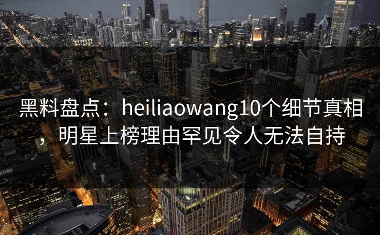 黑料盘点:heiliaowang10个细节真相,明星上榜理由罕见令人无法自持