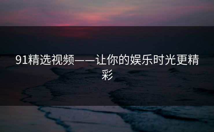 91精选视频——让你的娱乐时光更精彩