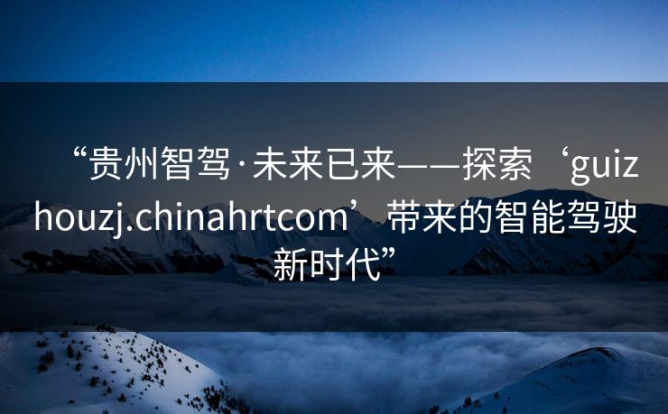 “贵州智驾·未来已来——探索‘guizhouzj.chinahrtcom’带来的智能驾驶新时代”