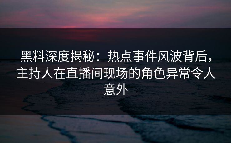 黑料深度揭秘:热点事件风波背后,主持人在直播间现场的角色异常令人意外