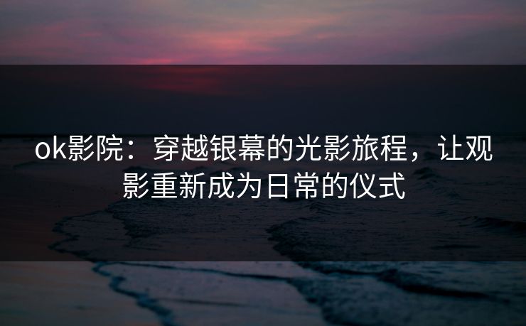 ok影院：穿越银幕的光影旅程，让观影重新成为日常的仪式