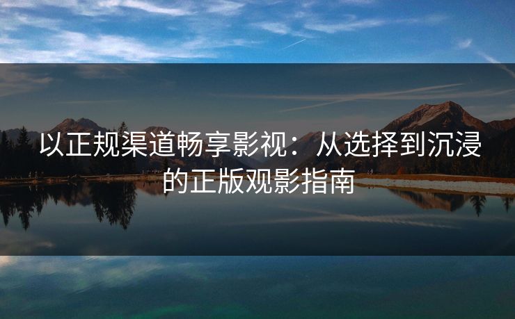 以正规渠道畅享影视：从选择到沉浸的正版观影指南