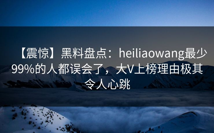 【震惊】黑料盘点：heiliaowang最少99%的人都误会了，大V上榜理由极其令人心跳