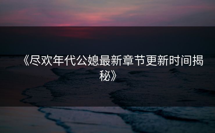《尽欢年代公媳最新章节更新时间揭秘》