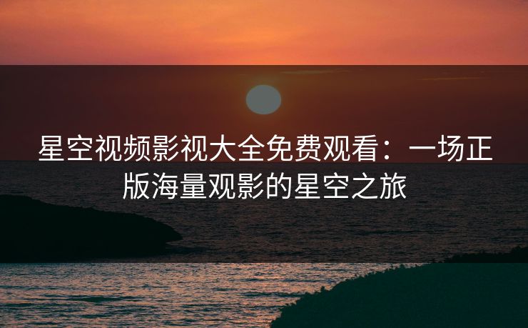 星空视频影视大全免费观看:一场正版海量观影的星空之旅 星空视频影视大全免费观看:一场正版海量观影的星空之旅