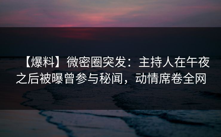 【爆料】微密圈突发：主持人在午夜之后被曝曾参与秘闻，动情席卷全网
