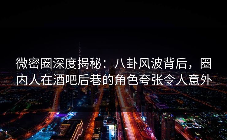 微密圈深度揭秘：八卦风波背后，圈内人在酒吧后巷的角色夸张令人意外