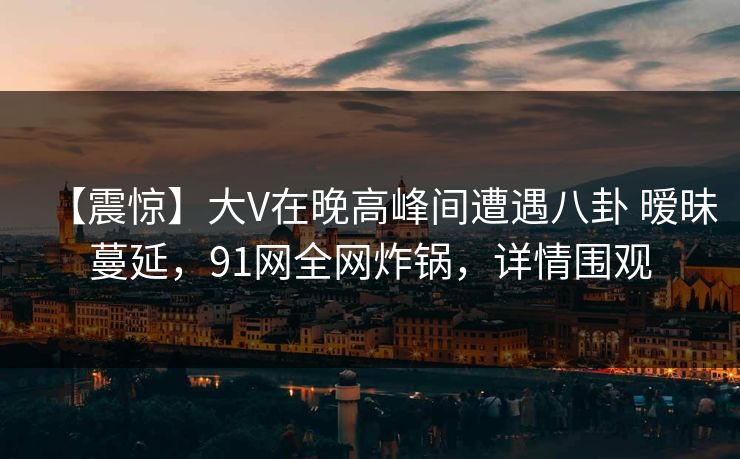 【震惊】大V在晚高峰间遭遇八卦 暧昧蔓延，91网全网炸锅，详情围观