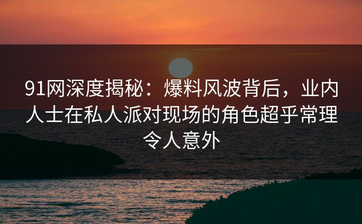 91网深度揭秘：爆料风波背后，业内人士在私人派对现场的角色超乎常理令人意外
