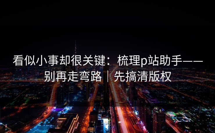 看似小事却很关键：梳理p站助手——别再走弯路｜先搞清版权