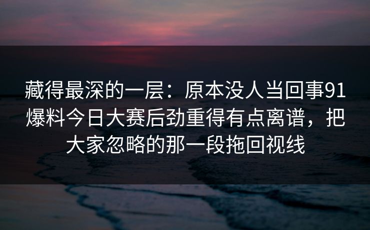 藏得最深的一层：原本没人当回事91爆料今日大赛后劲重得有点离谱，把大家忽略的那一段拖回视线