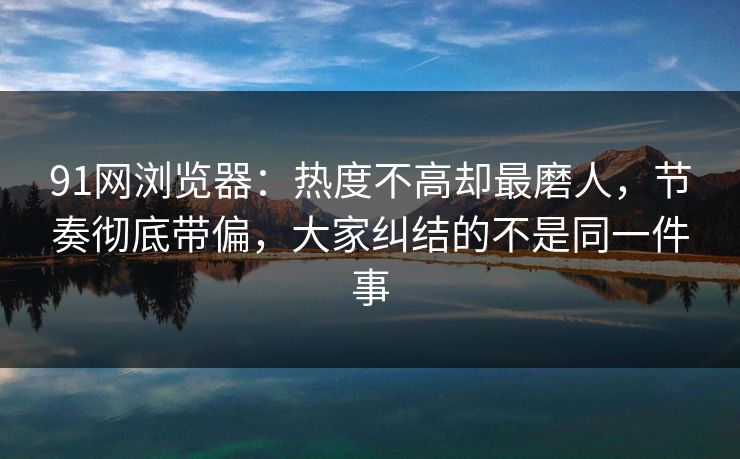 91网浏览器：热度不高却最磨人，节奏彻底带偏，大家纠结的不是同一件事