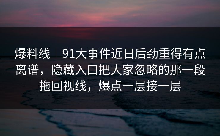 爆料线｜91大事件近日后劲重得有点离谱，隐藏入口把大家忽略的那一段拖回视线，爆点一层接一层